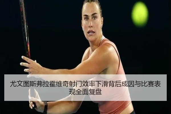 尤文图斯弗拉霍维奇射门效率下滑背后成因与比赛表现全面复盘