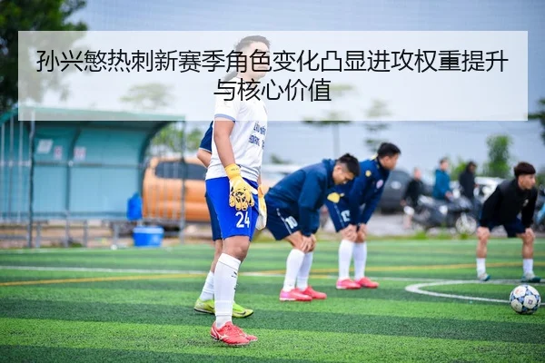 孙兴慜热刺新赛季角色变化凸显进攻权重提升与核心价值