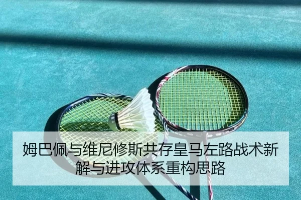 姆巴佩与维尼修斯共存皇马左路战术新解与进攻体系重构思路